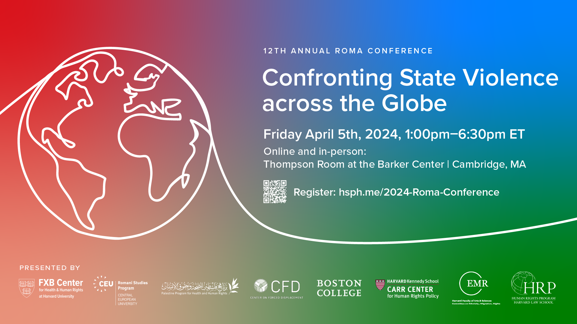 Flier with red-blue-green background, white line sketch of globe along curved line. 12th Annual Roma Conference Confronting State Violence across the Globe Friday April 5th, 2024, 1:00pm-6:30pm ET Online and in-person: Thompson Room at the Barker Center | Cambridge, MA Register: hsph.me/2024-Roma-Conference Presented by: The FXB Center for Health and Human Rights at Harvard University, Romani Studies Program at Central European University, the Palestine Program for Health and Human Rights, the Center on Forced Displacement at Boston University, the Center for Human Rights and International Justice, History and Music Departments at the Morrissey College of Arts and Sciences at Boston College, the Carr Center for Human Rights Policy at the Harvard Kennedy School, the Harvard University Committee on Ethnicity, Migration, Rights (EMR), and the Human Rights Program at Harvard Law School.